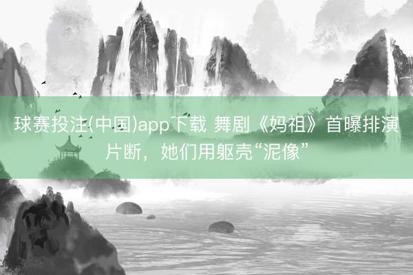 球赛投注(中国)app下载 舞剧《妈祖》首曝排演片断，她们用躯壳“泥像”