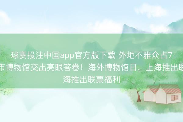 球赛投注中国app官方版下载 外地不雅众占7成，全市博物馆交出亮眼答卷！海外博物馆日，上海推出联票福利
