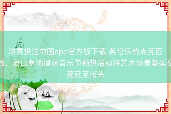 球赛投注中国app官方版下载 英伦乐韵点亮百年商圈，辰山草地播送音乐节预热活动将艺术场景蔓延至街头