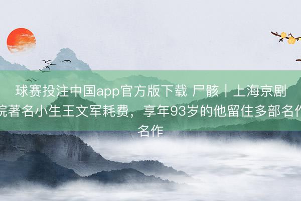 球赛投注中国app官方版下载 尸骸｜上海京剧院著名小生王文军耗费，享年93岁的他留住多部名作