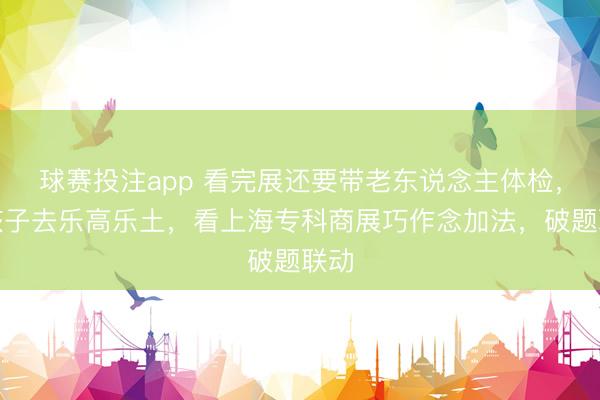 球赛投注app 看完展还要带老东说念主体检，陪孩子去乐高乐土，看上海专科商展巧作念加法，破题联动