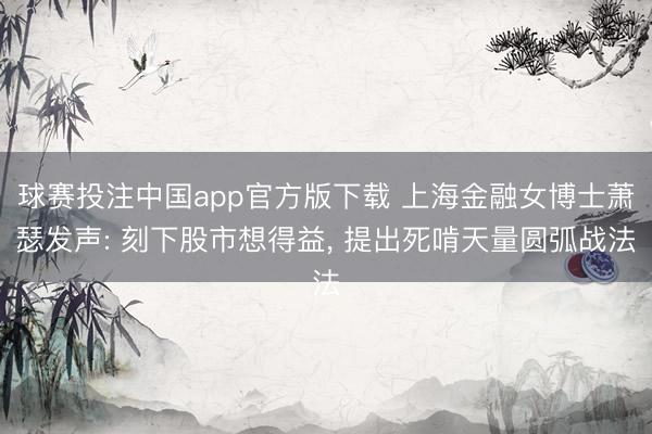 球赛投注中国app官方版下载 上海金融女博士萧瑟发声: 刻下股市想得益, 提出死啃天量圆弧战法