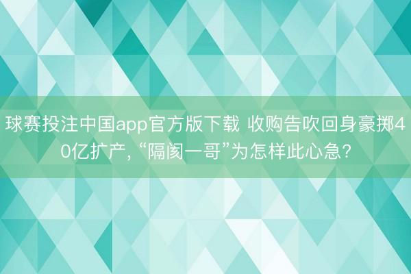 球赛投注中国app官方版下载 收购告吹回身豪掷40亿扩产， “隔阂一哥”为怎样此心急?