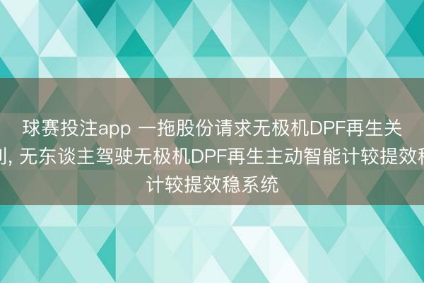 球赛投注app 一拖股份请求无极机DPF再生关系专利， 无东谈主驾驶无极机DPF再生主动智能计较提效稳系统