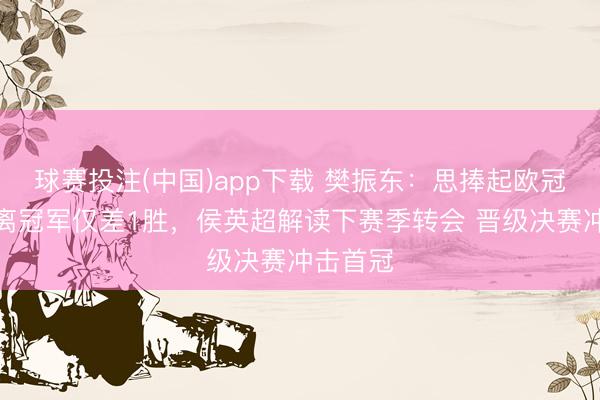 球赛投注(中国)app下载 樊振东：思捧起欧冠奖杯！离冠军仅差1胜，侯英超解读下赛季转会 晋级决赛冲击首冠