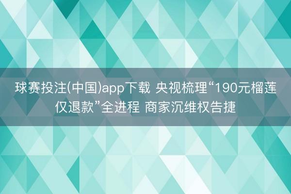 球赛投注(中国)app下载 央视梳理“190元榴莲仅退款”全进程 商家沉维权告捷