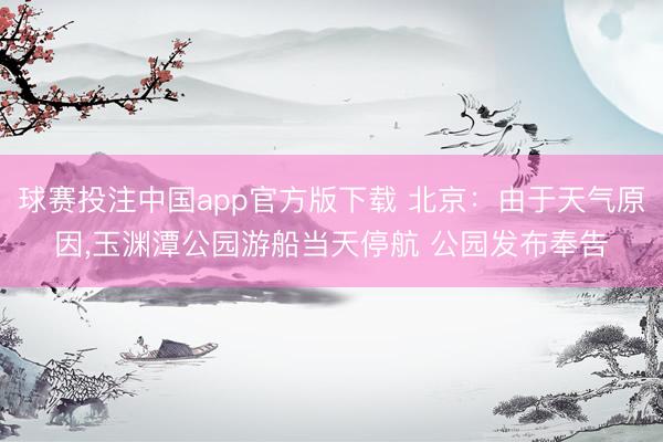 球赛投注中国app官方版下载 北京：由于天气原因，玉渊潭公园游船当天停航 公园发布奉告