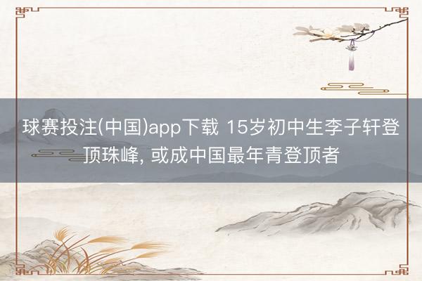球赛投注(中国)app下载 15岁初中生李子轩登顶珠峰， 或成中国最年青登顶者