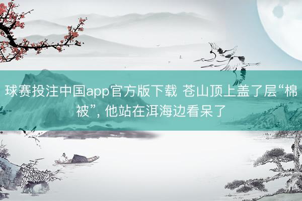 球赛投注中国app官方版下载 苍山顶上盖了层“棉被”， 他站在洱海边看呆了