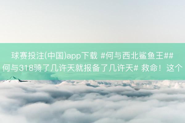 球赛投注(中国)app下载 #何与西北鲨鱼王##何与318骑了几许天就报备了几许天# 救命！这个