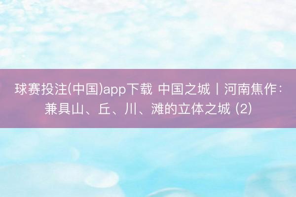 球赛投注(中国)app下载 中国之城丨河南焦作：兼具山、丘、川、滩的立体之城 (2)