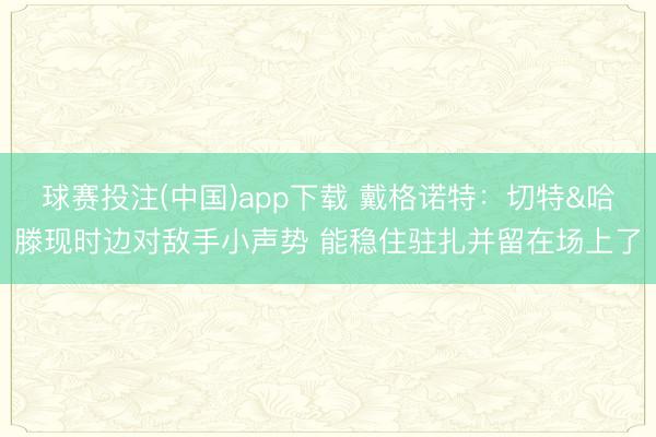 球赛投注(中国)app下载 戴格诺特：切特&哈滕现时边对敌手小声势 能稳住驻扎并留在场上了