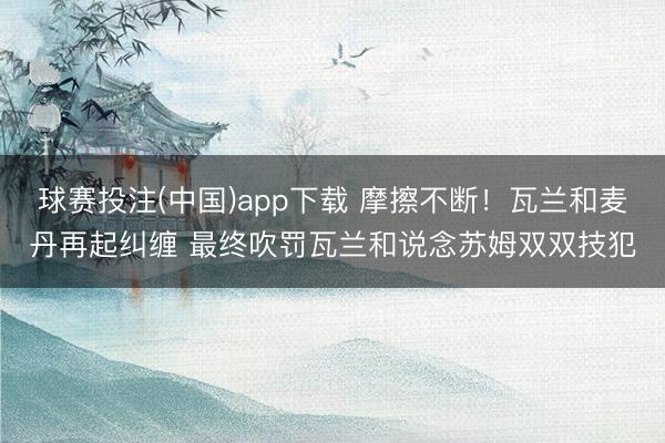 球赛投注(中国)app下载 摩擦不断！瓦兰和麦丹再起纠缠 最终吹罚瓦兰和说念苏姆双双技犯