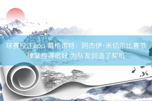 球赛投注app 戴格诺特:阿杰伊·米切尔比赛节律掌控得很好 为队友创造了契机