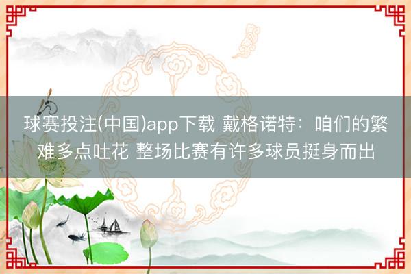 球赛投注(中国)app下载 戴格诺特：咱们的繁难多点吐花 整场比赛有许多球员挺身而出