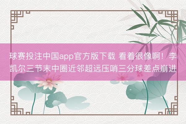 球赛投注中国app官方版下载 看着很像啊！李凯尔三节末中圈近邻超远压哨三分球差点崩进