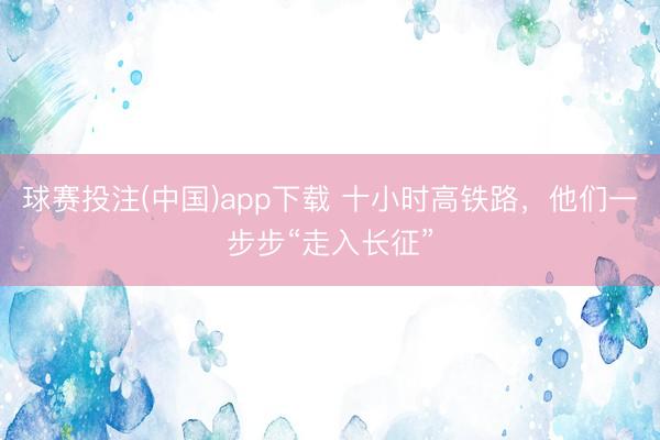 球赛投注(中国)app下载 十小时高铁路，他们一步步“走入长征”
