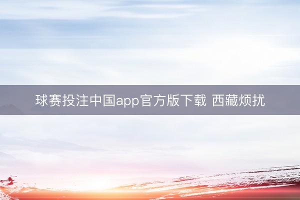 球赛投注中国app官方版下载 西藏烦扰