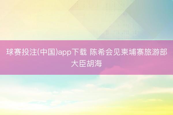 球赛投注(中国)app下载 陈希会见柬埔寨旅游部大臣胡海