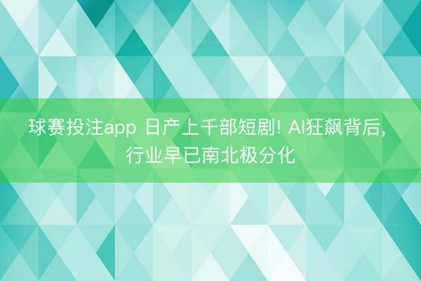 球赛投注app 日产上千部短剧! AI狂飙背后， 行业早已南北极分化