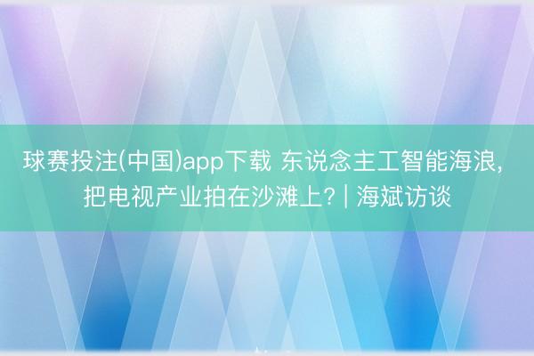 球赛投注(中国)app下载 东说念主工智能海浪， 把电视产业拍在沙滩上? | 海斌访谈