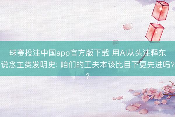 球赛投注中国app官方版下载 用AI从头注释东说念主类发明史: 咱们的工夫本该比目下更先进吗?