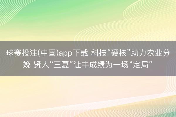 球赛投注(中国)app下载 科技“硬核”助力农业分娩 贤人“三夏”让丰成绩为一场“定局”‌