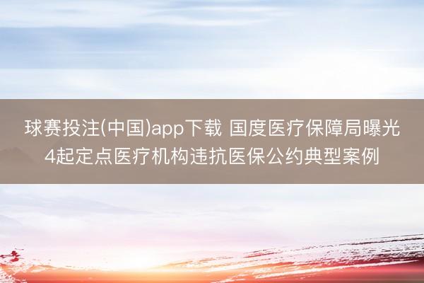 球赛投注(中国)app下载 国度医疗保障局曝光4起定点医疗机构违抗医保公约典型案例
