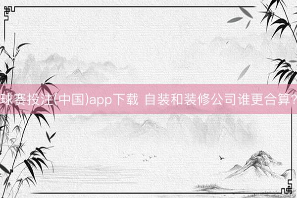 球赛投注(中国)app下载 自装和装修公司谁更合算?