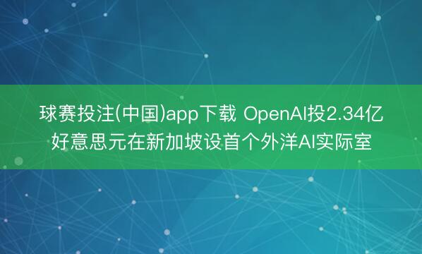 球赛投注(中国)app下载 OpenAI投2.34亿好意思元在新加坡设首个外洋AI实际室