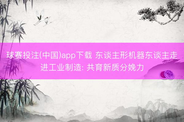 球赛投注(中国)app下载 东谈主形机器东谈主走进工业制造: 共育新质分娩力