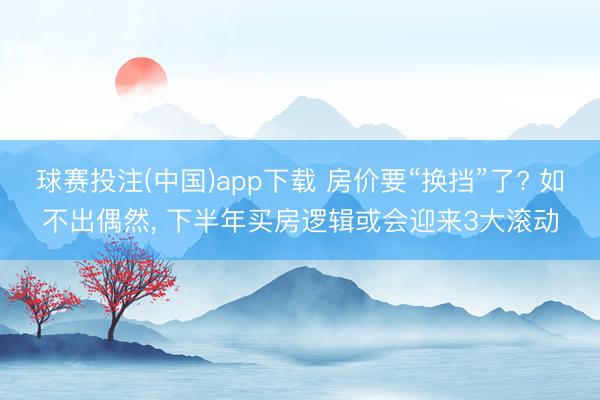 球赛投注(中国)app下载 房价要“换挡”了? 如不出偶然， 下半年买房逻辑或会迎来3大滚动