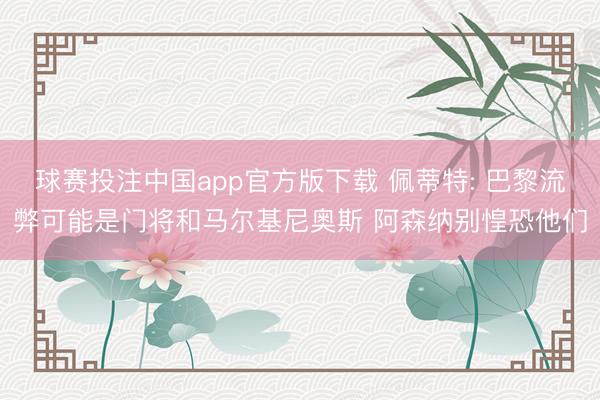 球赛投注中国app官方版下载 佩蒂特: 巴黎流弊可能是门将和马尔基尼奥斯 阿森纳别惶恐他们