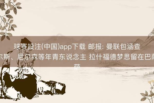 球赛投注(中国)app下载 邮报: 曼联包涵查尔斯、尼尔森等年青东说念主 拉什福德梦思留在巴萨