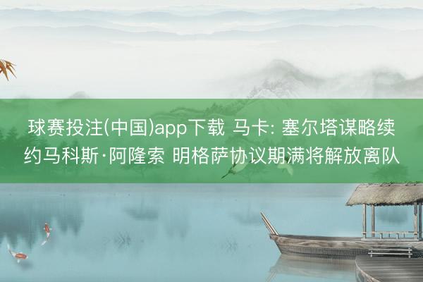 球赛投注(中国)app下载 马卡: 塞尔塔谋略续约马科斯·阿隆索 明格萨协议期满将解放离队