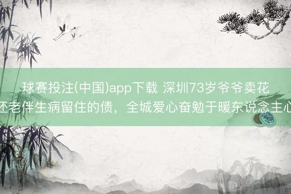 球赛投注(中国)app下载 深圳73岁爷爷卖花还老伴生病留住的债，全城爱心奋勉于暖东说念主心