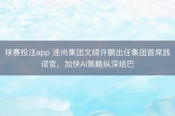 球赛投注app 连尚集团文牍许鹏出任集团首席践诺官，加快AI策略纵深结巴