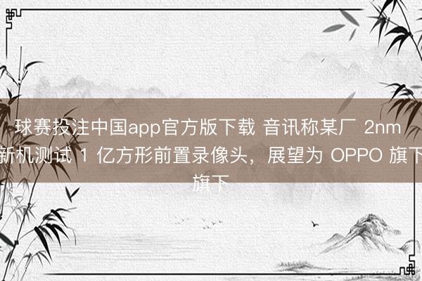 球赛投注中国app官方版下载 音讯称某厂 2nm 新机测试 1 亿方形前置录像头，展望为 OPPO 旗下