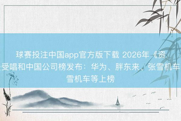 球赛投注中国app官方版下载 2026年《资产》最受唱和中国公司榜发布：华为、胖东来、张雪机车等上榜