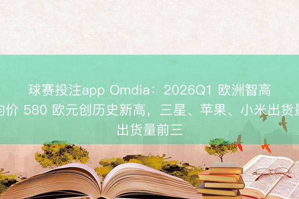 球赛投注app Omdia：2026Q1 欧洲智高手机均价 580 欧元创历史新高，三星、苹果、小米出货量前三