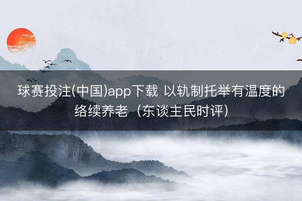 球赛投注(中国)app下载 以轨制托举有温度的络续养老（东谈主民时评）