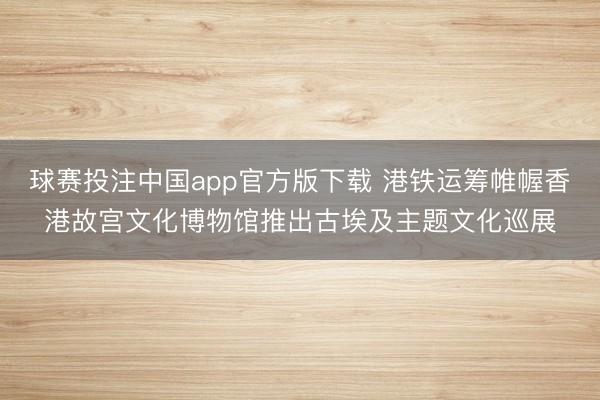 球赛投注中国app官方版下载 港铁运筹帷幄香港故宫文化博物馆推出古埃及主题文化巡展
