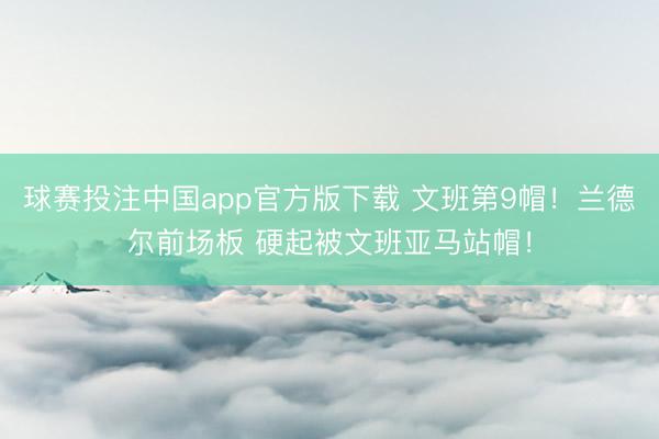 球赛投注中国app官方版下载 文班第9帽！兰德尔前场板 硬起被文班亚马站帽！