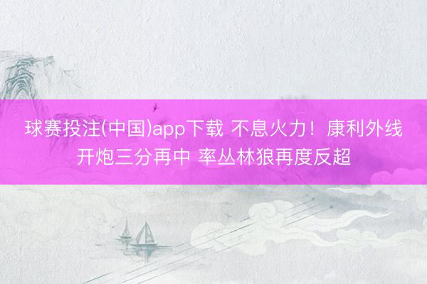 球赛投注(中国)app下载 不息火力！康利外线开炮三分再中 率丛林狼再度反超