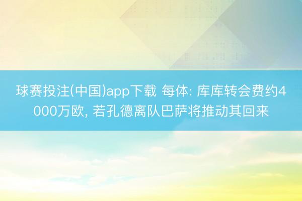 球赛投注(中国)app下载 每体: 库库转会费约4000万欧， 若孔德离队巴萨将推动其回来
