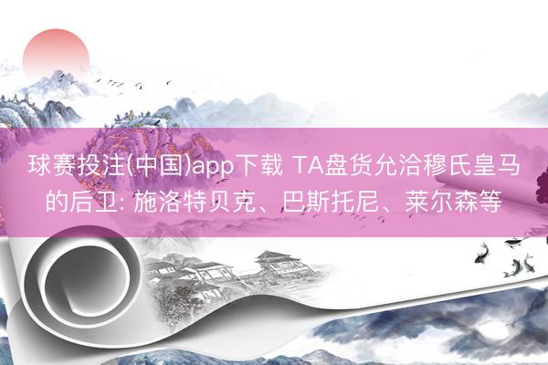 球赛投注(中国)app下载 TA盘货允洽穆氏皇马的后卫: 施洛特贝克、巴斯托尼、莱尔森等
