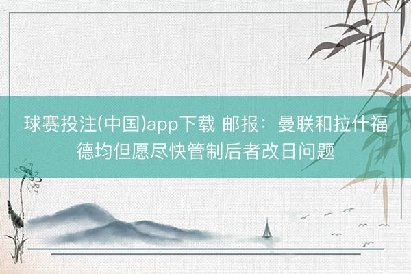 球赛投注(中国)app下载 邮报：曼联和拉什福德均但愿尽快管制后者改日问题
