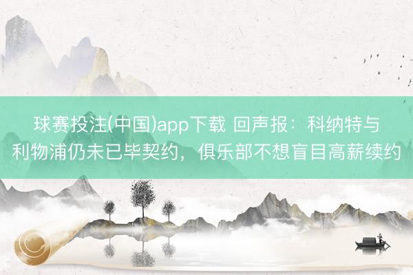 球赛投注(中国)app下载 回声报：科纳特与利物浦仍未已毕契约，俱乐部不想盲目高薪续约