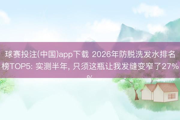 球赛投注(中国)app下载 2026年防脱洗发水排名榜TOP5: 实测半年， 只须这瓶让我发缝变窄了27%