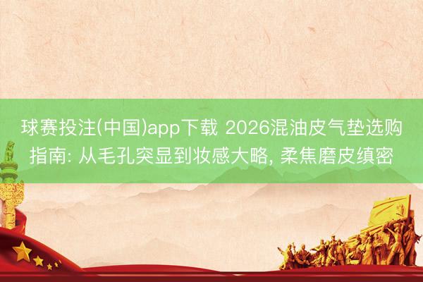 球赛投注(中国)app下载 2026混油皮气垫选购指南: 从毛孔突显到妆感大略, 柔焦磨皮缜密
